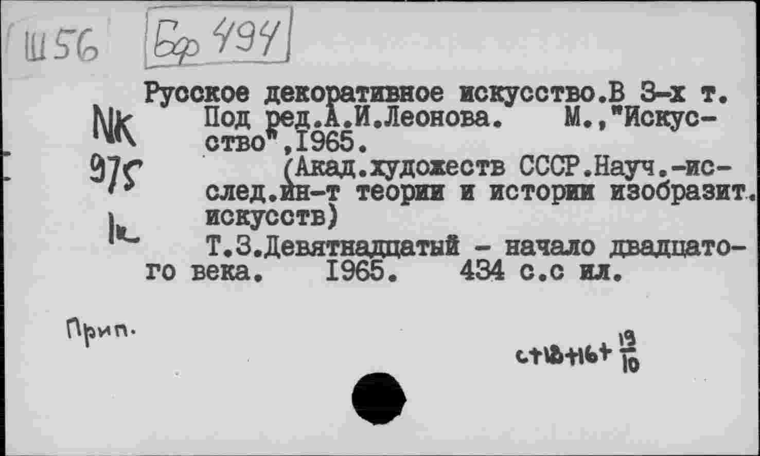 ﻿Ш5"&

NK 3/f
Русское декоративное искусство.В 3-х т.
Под ред.А.И.Леонова.	М.,"Искус-
ство*, 1965.
(Акад.художеств СССР.Науч.-ис-след.ин-т теории и истории изобразит, искусств)
Т.З.Девятнадцатый - начало двадцатого века. 1965.	434 с.с ил.
ct Ä+lbi ft